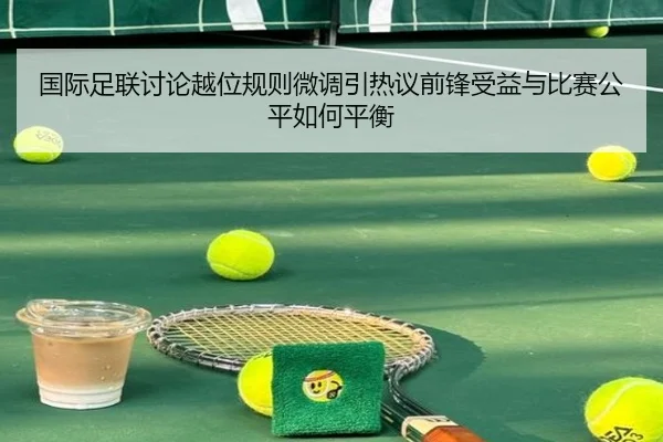 国际足联讨论越位规则微调引热议前锋受益与比赛公平如何平衡