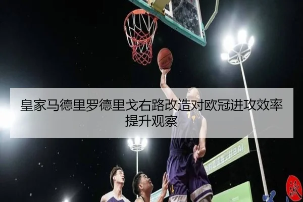 皇家马德里罗德里戈右路改造对欧冠进攻效率提升观察