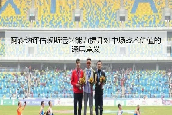阿森纳评估赖斯远射能力提升对中场战术价值的深层意义