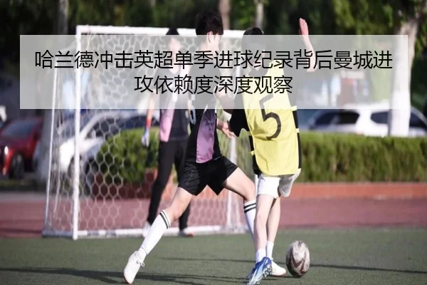 哈兰德冲击英超单季进球纪录背后曼城进攻依赖度深度观察