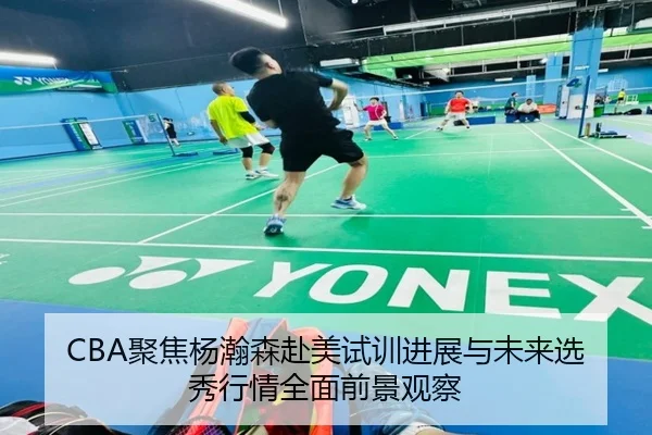CBA聚焦杨瀚森赴美试训进展与未来选秀行情全面前景观察