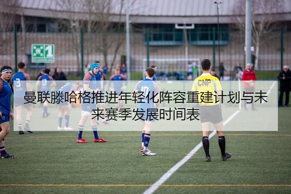 曼联滕哈格推进年轻化阵容重建计划与未来赛季发展时间表