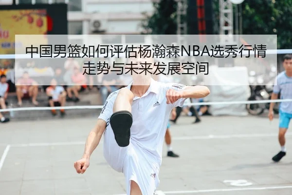 中国男篮如何评估杨瀚森NBA选秀行情走势与未来发展空间