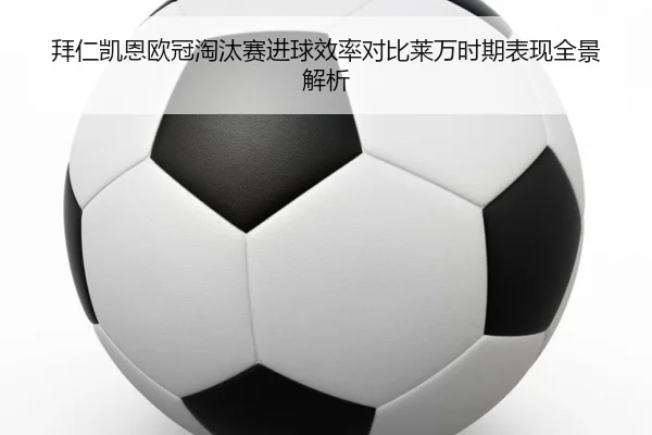 拜仁凯恩欧冠淘汰赛进球效率对比莱万时期表现全景解析