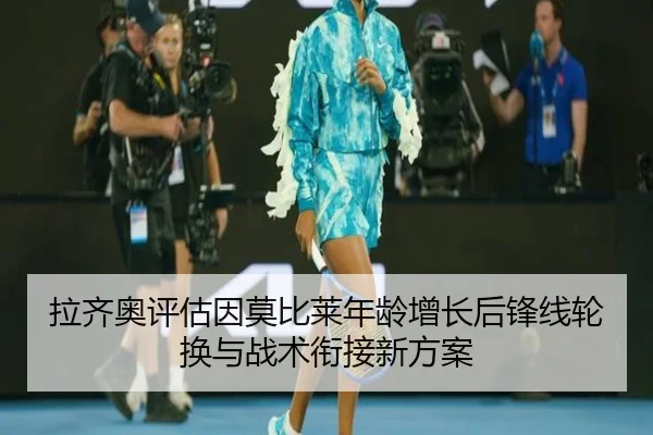 拉齐奥评估因莫比莱年龄增长后锋线轮换与战术衔接新方案