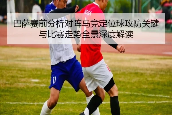巴萨赛前分析对阵马竞定位球攻防关键与比赛走势全景深度解读