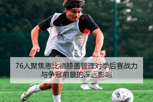 76人聚焦恩比德膝盖管理对季后赛战力与争冠前景的深远影响