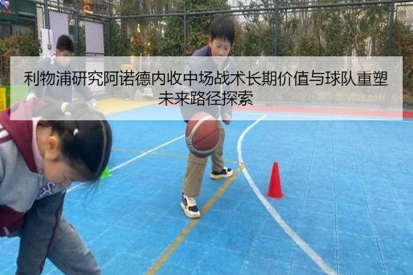 利物浦研究阿诺德内收中场战术长期价值与球队重塑未来路径探索