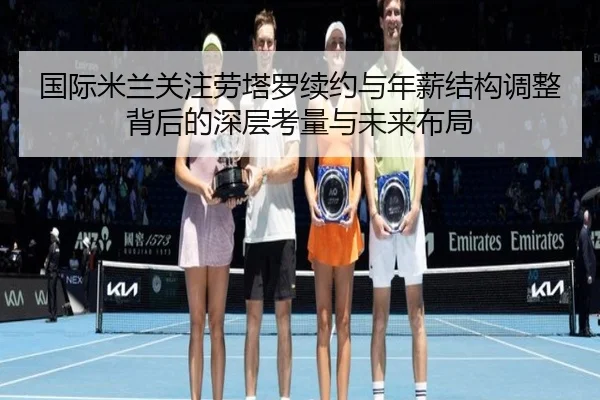 国际米兰关注劳塔罗续约与年薪结构调整背后的深层考量与未来布局