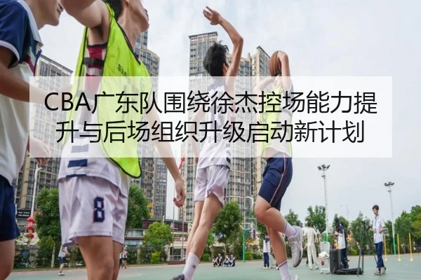 CBA广东队围绕徐杰控场能力提升与后场组织升级启动新计划