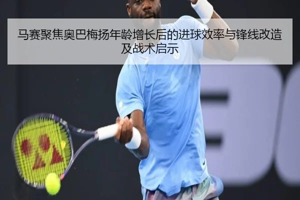马赛聚焦奥巴梅扬年龄增长后的进球效率与锋线改造及战术启示