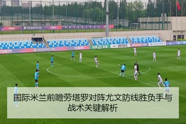 国际米兰前瞻劳塔罗对阵尤文防线胜负手与战术关键解析