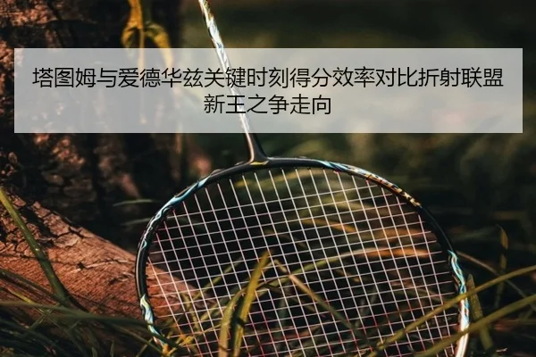 塔图姆与爱德华兹关键时刻得分效率对比折射联盟新王之争走向