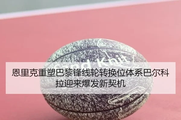 恩里克重塑巴黎锋线轮转换位体系巴尔科拉迎来爆发新契机